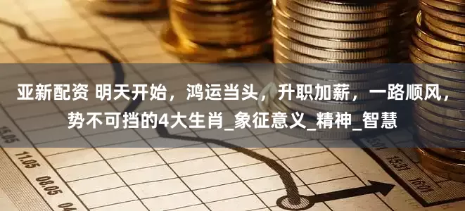 亚新配资 明天开始，鸿运当头，升职加薪，一路顺风，势不可挡的4大生肖_象征意义_精神_智慧