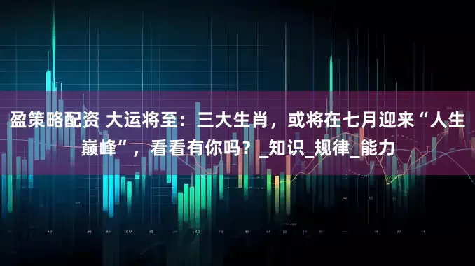 盈策略配资 大运将至：三大生肖，或将在七月迎来“人生巅峰”，看看有你吗？_知识_规律_能力
