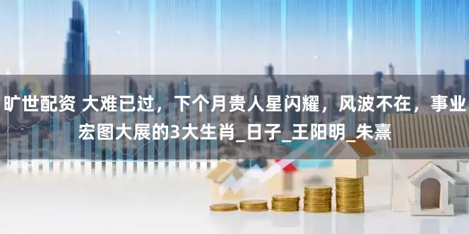 旷世配资 大难已过，下个月贵人星闪耀，风波不在，事业宏图大展的3大生肖_日子_王阳明_朱熹