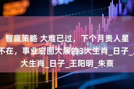 智赢策略 大难已过，下个月贵人星闪耀，风波不在，事业宏图大展的3大生肖_日子_王阳明_朱熹