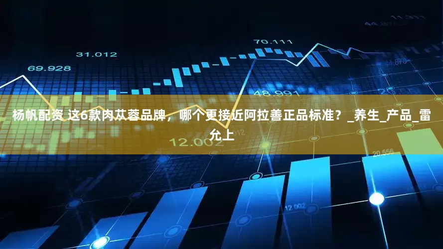 杨帆配资 这6款肉苁蓉品牌，哪个更接近阿拉善正品标准？_养生_产品_雷允上
