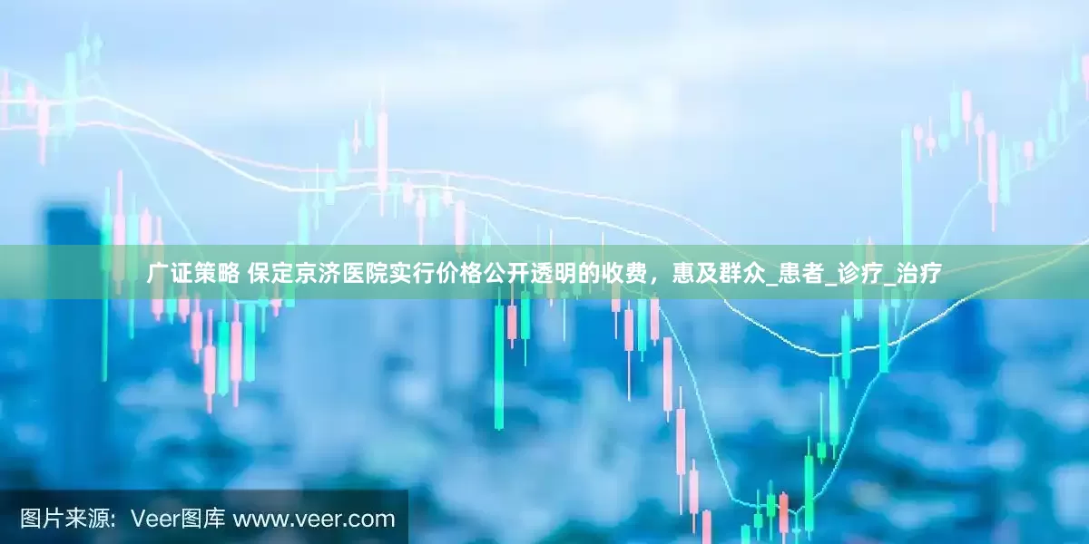 广证策略 保定京济医院实行价格公开透明的收费，惠及群众_患者_诊疗_治疗