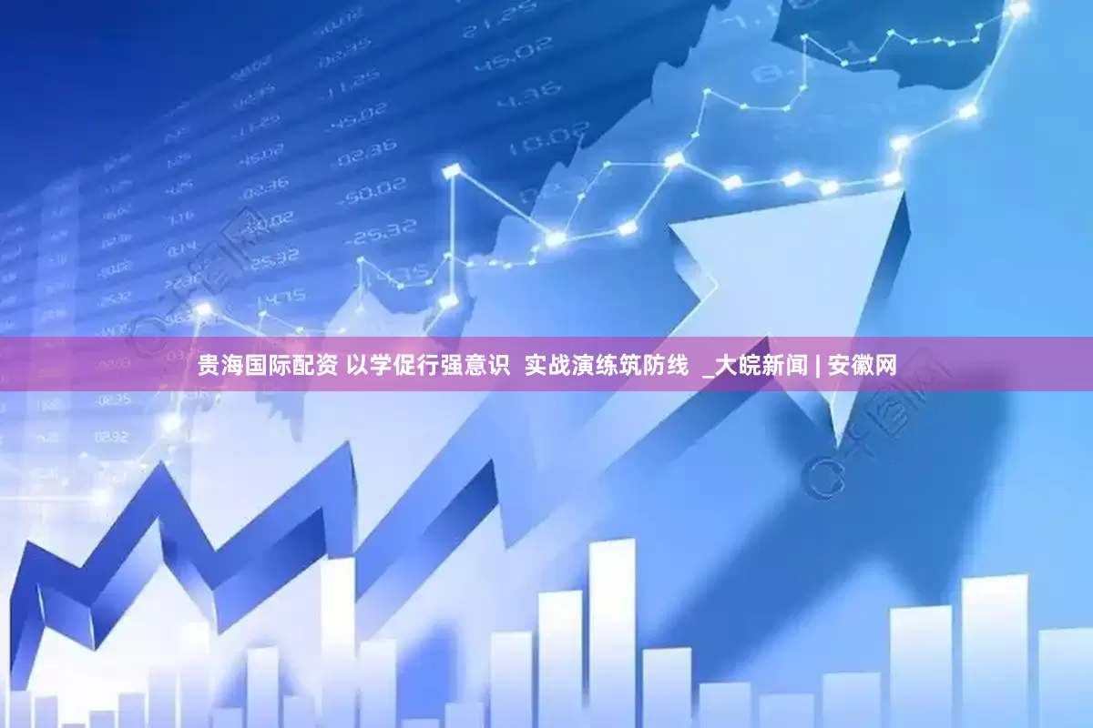 贵海国际配资 以学促行强意识  实战演练筑防线  _大皖新闻 | 安徽网