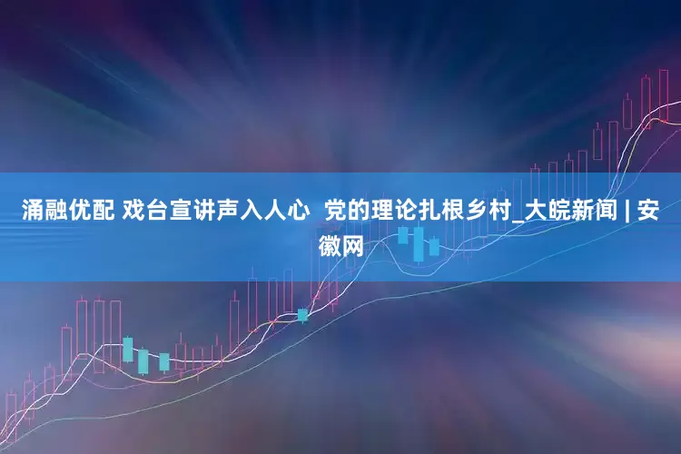涌融优配 戏台宣讲声入人心  党的理论扎根乡村_大皖新闻 | 安徽网