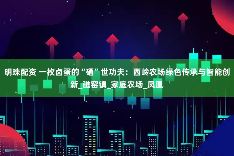 明珠配资 一枚卤蛋的“硒”世功夫：西岭农场绿色传承与智能创新_磁窑镇_家庭农场_凤凰