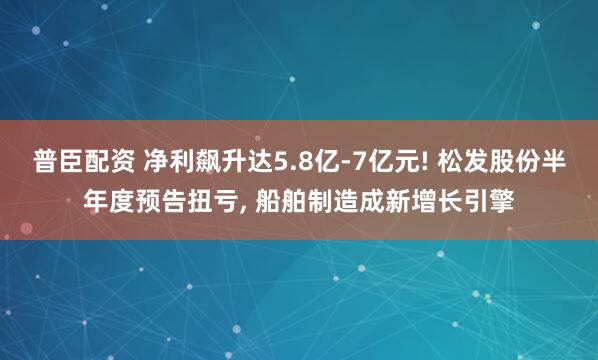 普臣配资 净利飙升达5.8亿-7亿元! 松发股份半年度预告扭亏, 船舶制造成新增长引擎