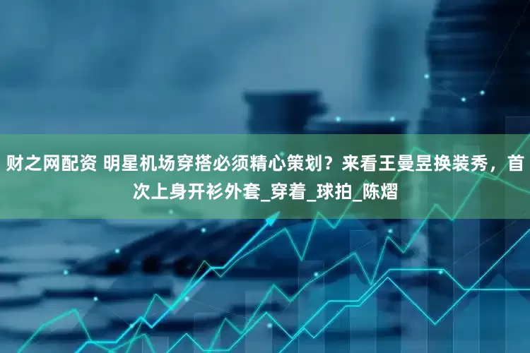 财之网配资 明星机场穿搭必须精心策划？来看王曼昱换装秀，首次上身开衫外套_穿着_球拍_陈熠