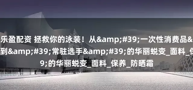 乐盈配资 拯救你的泳装！从&#39;一次性消费品&#39;到&#39;常驻选手&#39;的华丽蜕变_面料_保养_防晒霜