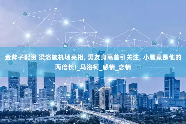 金斧子配资 梁洛施机场亮相, 男友身高差引关注, 小腿竟是他的两倍长!_马浴柯_感情_恋情