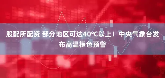 股配所配资 部分地区可达40℃以上！中央气象台发布高温橙色预警