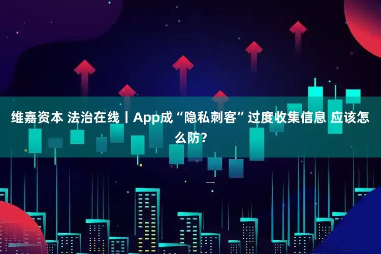 维嘉资本 法治在线丨App成“隐私刺客”过度收集信息 应该怎么防？