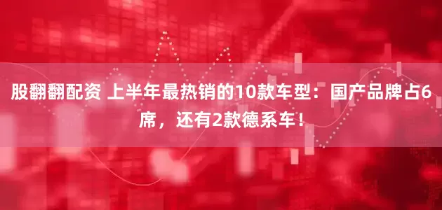 股翻翻配资 上半年最热销的10款车型：国产品牌占6席，还有2款德系车！