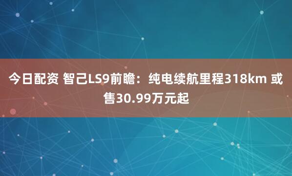 今日配资 智己LS9前瞻：纯电续航里程318km 或售30.99万元起