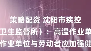 策略配资 沈阳市疾控中心（市卫生监督所）：高温作业单位与劳动者应加强健康防护
