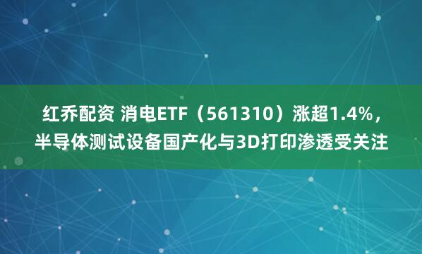 红乔配资 消电ETF（561310）涨超1.4%，半导体测试设备国产化与3D打印渗透受关注