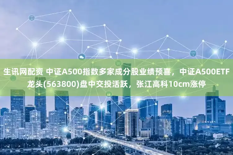 生讯网配资 中证A500指数多家成分股业绩预喜，中证A500ETF龙头(563800)盘中交投活跃，张江高科10cm涨停
