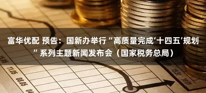 富华优配 预告：国新办举行“高质量完成‘十四五’规划”系列主题新闻发布会（国家税务总局）