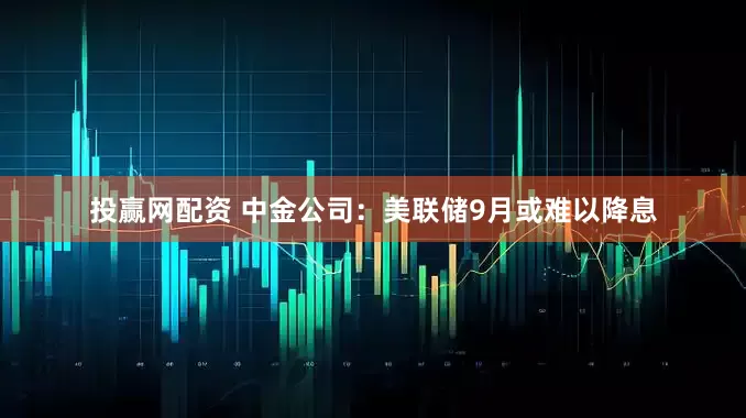 投赢网配资 中金公司：美联储9月或难以降息