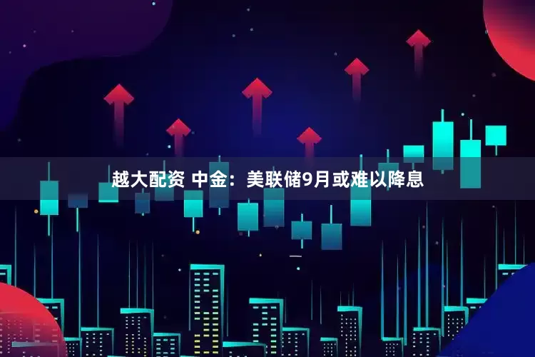 越大配资 中金：美联储9月或难以降息