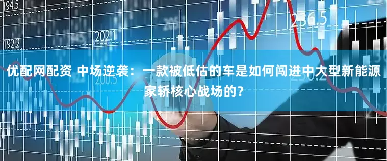 优配网配资 中场逆袭：一款被低估的车是如何闯进中大型新能源家轿核心战场的？
