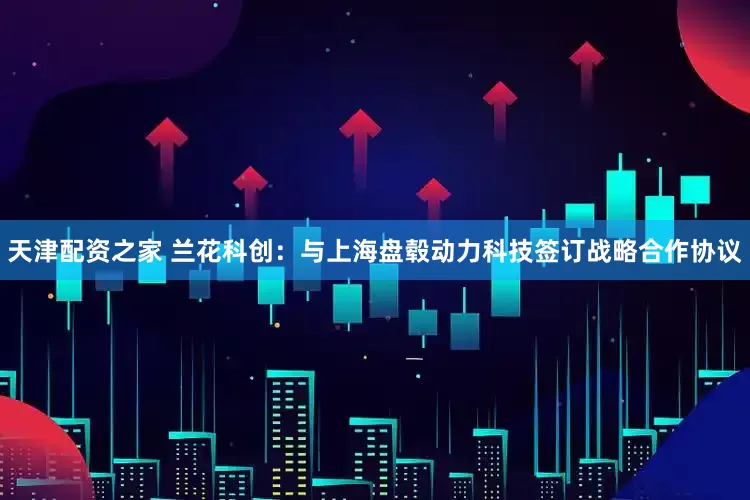 天津配资之家 兰花科创：与上海盘毂动力科技签订战略合作协议