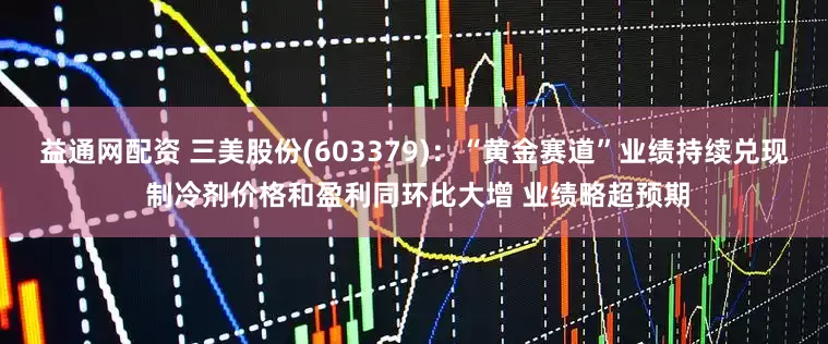 益通网配资 三美股份(603379):“黄金赛道”业绩持续兑现 制冷剂价格和盈利同环比大增 业绩略超预期