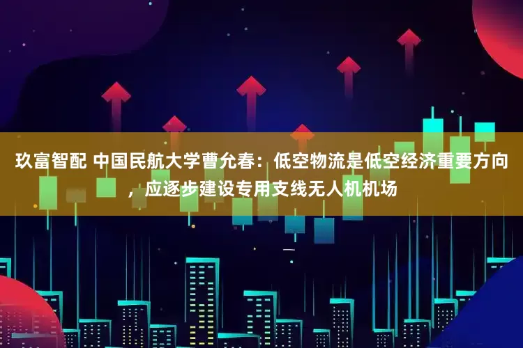 玖富智配 中国民航大学曹允春:低空物流是低空经济重要方向,应逐步建设专用支线无人机机场