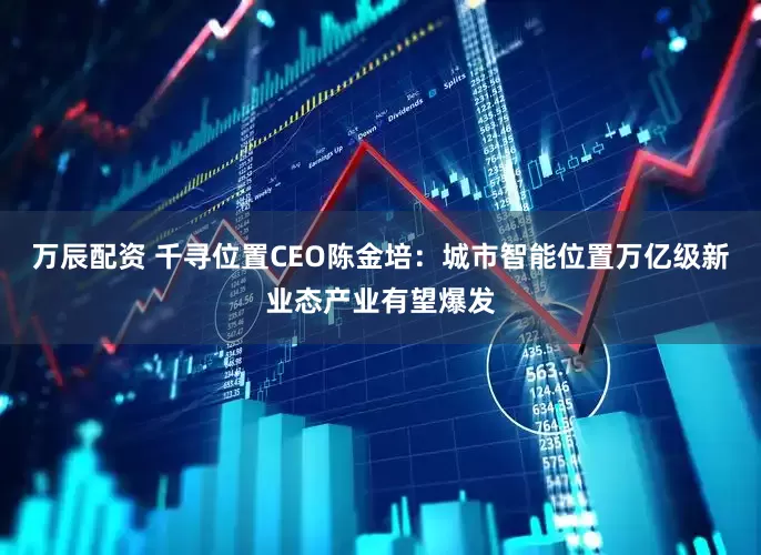 万辰配资 千寻位置CEO陈金培:城市智能位置万亿级新业态产业有望爆发