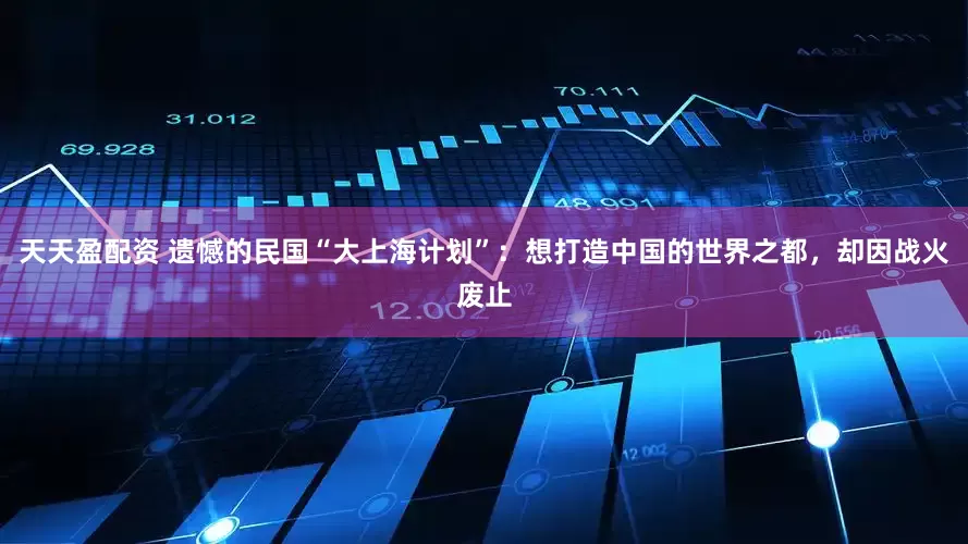 天天盈配资 遗憾的民国“大上海计划”:想打造中国的世界之都,却因战火废止