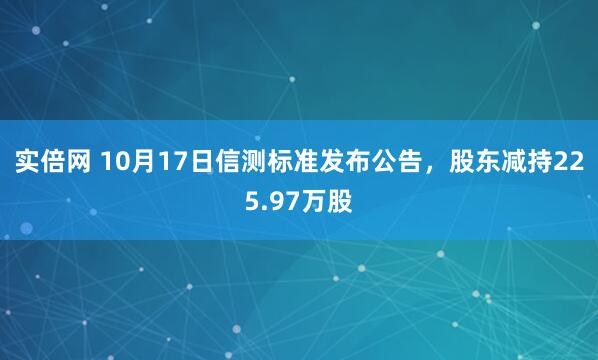 实倍网 10月17日信测标准发布公告，股东减持225.97万股