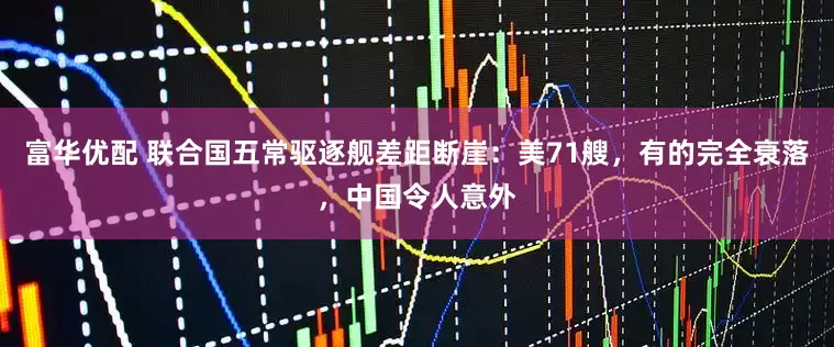 富华优配 联合国五常驱逐舰差距断崖:美71艘,有的完全衰落,中国令人意外