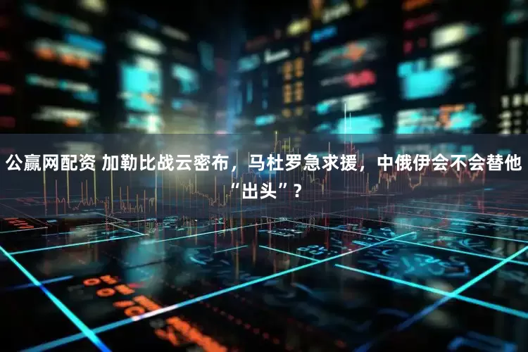 公赢网配资 加勒比战云密布，马杜罗急求援，中俄伊会不会替他“出头”？