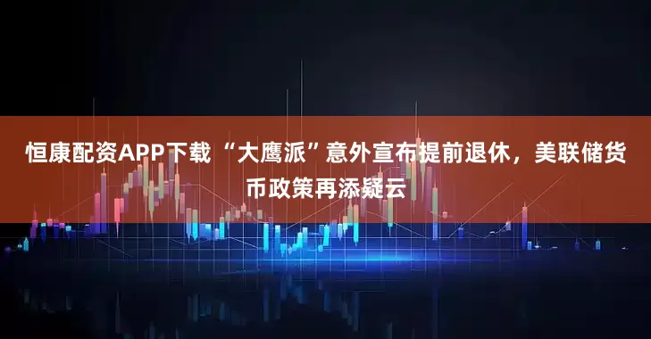 恒康配资APP下载 “大鹰派”意外宣布提前退休，美联储货币政策再添疑云