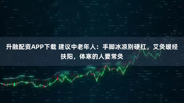 升融配资APP下载 建议中老年人：手脚冰凉别硬扛，艾灸暖经扶阳，体寒的人要常灸