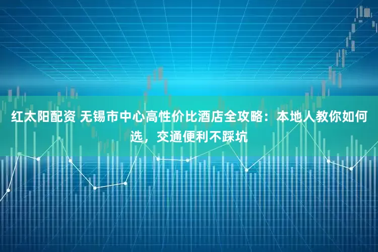 红太阳配资 无锡市中心高性价比酒店全攻略:本地人教你如何选,交通便利不踩坑