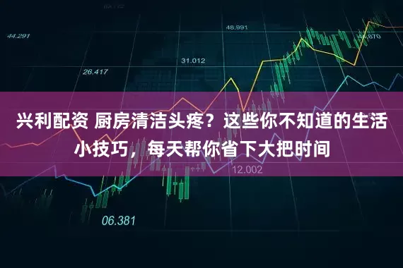兴利配资 厨房清洁头疼?这些你不知道的生活小技巧,每天帮你省下大把时间