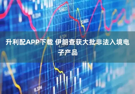 升利配APP下载 伊朗查获大批非法入境电子产品