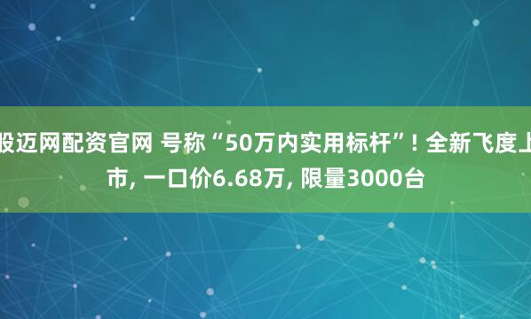 股迈网配资官网 号称“50万内实用标杆”! 全新飞度上市, 一口价6.68万, 限量3000台
